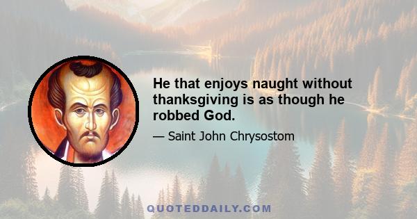 He that enjoys naught without thanksgiving is as though he robbed God.