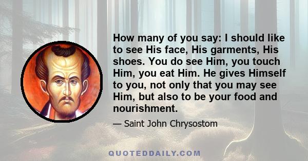 How many of you say: I should like to see His face, His garments, His shoes. You do see Him, you touch Him, you eat Him. He gives Himself to you, not only that you may see Him, but also to be your food and nourishment.