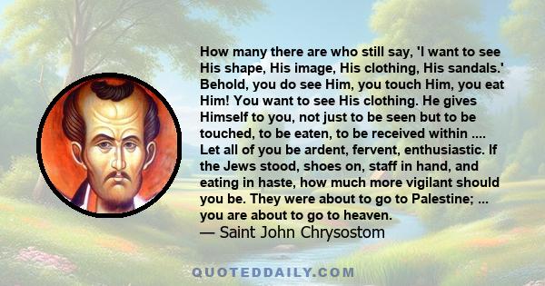 How many there are who still say, 'I want to see His shape, His image, His clothing, His sandals.' Behold, you do see Him, you touch Him, you eat Him! You want to see His clothing. He gives Himself to you, not just to