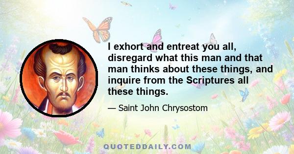 I exhort and entreat you all, disregard what this man and that man thinks about these things, and inquire from the Scriptures all these things.