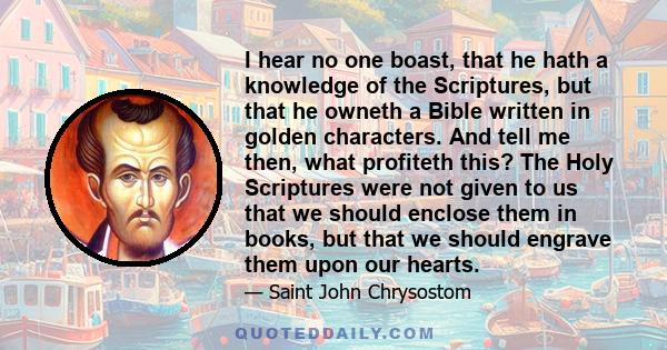 I hear no one boast, that he hath a knowledge of the Scriptures, but that he owneth a Bible written in golden characters. And tell me then, what profiteth this? The Holy Scriptures were not given to us that we should