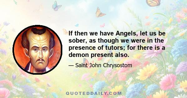 If then we have Angels, let us be sober, as though we were in the presence of tutors; for there is a demon present also.