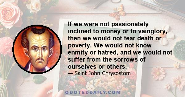 If we were not passionately inclined to money or to vainglory, then we would not fear death or poverty. We would not know enmity or hatred, and we would not suffer from the sorrows of ourselves or others.