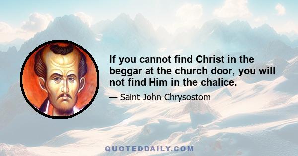 If you cannot find Christ in the beggar at the church door, you will not find Him in the chalice.