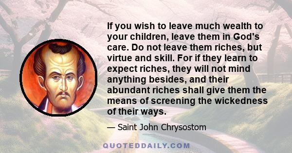 If you wish to leave much wealth to your children, leave them in God's care. Do not leave them riches, but virtue and skill. For if they learn to expect riches, they will not mind anything besides, and their abundant