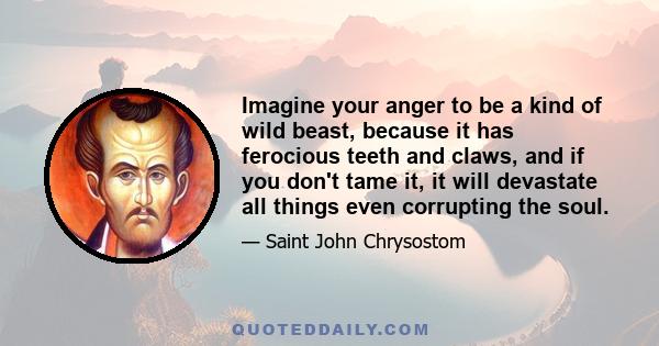 Imagine your anger to be a kind of wild beast, because it has ferocious teeth and claws, and if you don't tame it, it will devastate all things even corrupting the soul.