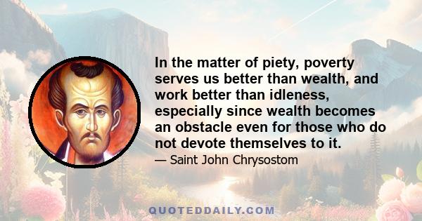 In the matter of piety, poverty serves us better than wealth, and work better than idleness, especially since wealth becomes an obstacle even for those who do not devote themselves to it.