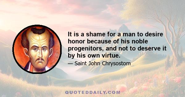 It is a shame for a man to desire honor because of his noble progenitors, and not to deserve it by his own virtue.