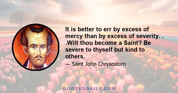 It is better to err by excess of mercy than by excess of severity. . .Wilt thou become a Saint? Be severe to thyself but kind to others.