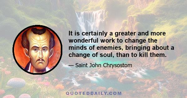 It is certainly a greater and more wonderful work to change the minds of enemies, bringing about a change of soul, than to kill them.