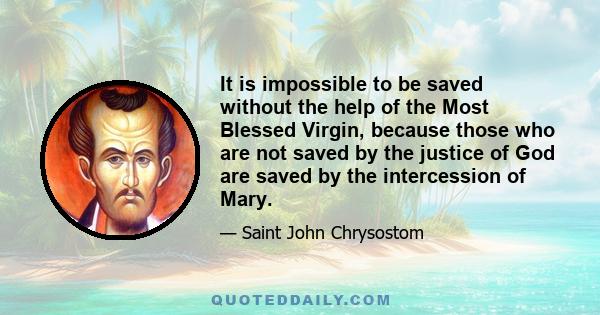 It is impossible to be saved without the help of the Most Blessed Virgin, because those who are not saved by the justice of God are saved by the intercession of Mary.