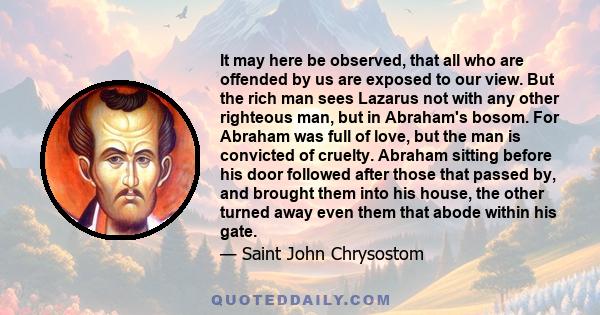 It may here be observed, that all who are offended by us are exposed to our view. But the rich man sees Lazarus not with any other righteous man, but in Abraham's bosom. For Abraham was full of love, but the man is