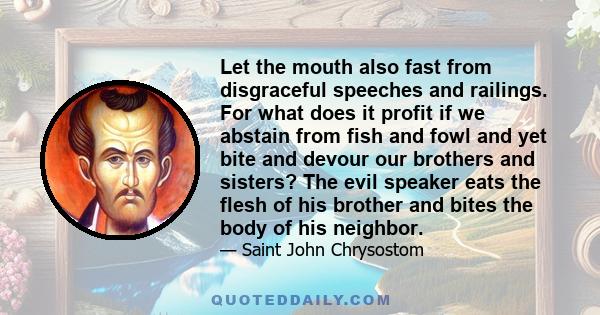 Let the mouth also fast from disgraceful speeches and railings. For what does it profit if we abstain from fish and fowl and yet bite and devour our brothers and sisters? The evil speaker eats the flesh of his brother