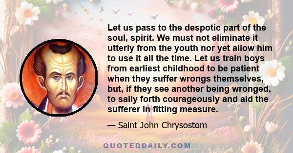 Let us pass to the despotic part of the soul, spirit. We must not eliminate it utterly from the youth nor yet allow him to use it all the time. Let us train boys from earliest childhood to be patient when they suffer