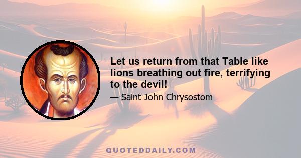 Let us return from that Table like lions breathing out fire, terrifying to the devil!