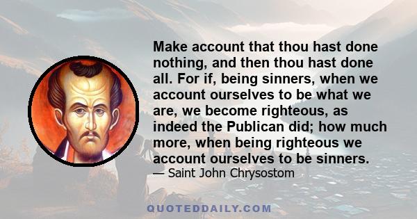 Make account that thou hast done nothing, and then thou hast done all. For if, being sinners, when we account ourselves to be what we are, we become righteous, as indeed the Publican did; how much more, when being