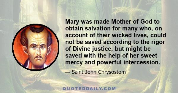 Mary was made Mother of God to obtain salvation for many who, on account of their wicked lives, could not be saved according to the rigor of Divine justice, but might be saved with the help of her sweet mercy and