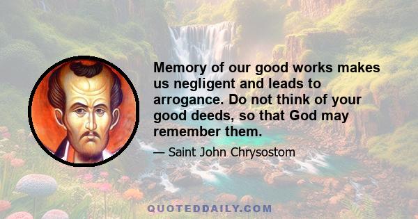 Memory of our good works makes us negligent and leads to arrogance. Do not think of your good deeds, so that God may remember them.