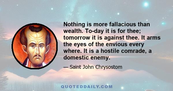 Nothing is more fallacious than wealth. To-day it is for thee; tomorrow it is against thee. It arms the eyes of the envious every where. It is a hostile comrade, a domestic enemy.