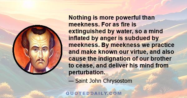 Nothing is more powerful than meekness. For as fire is extinguished by water, so a mind inflated by anger is subdued by meekness. By meekness we practice and make known our virtue, and also cause the indignation of our