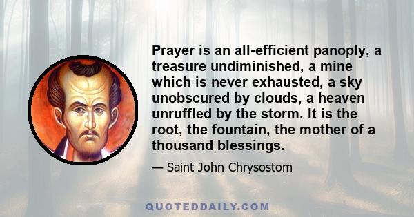 Prayer is an all-efficient panoply, a treasure undiminished, a mine which is never exhausted, a sky unobscured by clouds, a heaven unruffled by the storm. It is the root, the fountain, the mother of a thousand blessings.