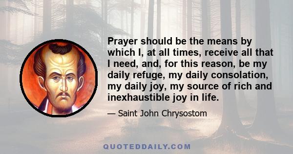 Prayer should be the means by which I, at all times, receive all that I need, and, for this reason, be my daily refuge, my daily consolation, my daily joy, my source of rich and inexhaustible joy in life.