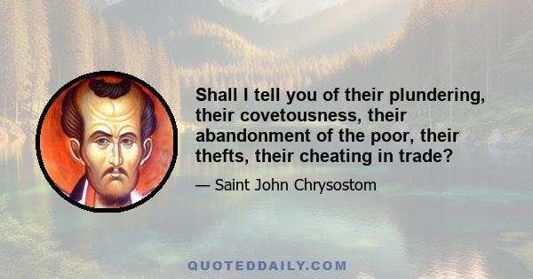 Shall I tell you of their plundering, their covetousness, their abandonment of the poor, their thefts, their cheating in trade?