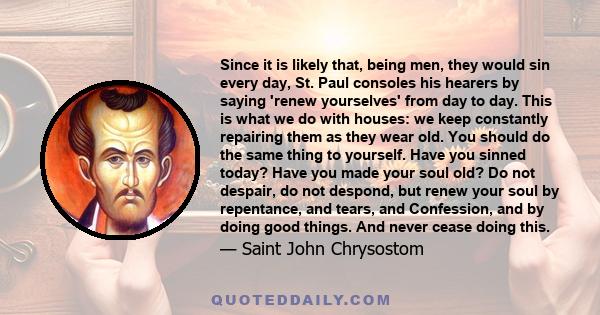 Since it is likely that, being men, they would sin every day, St. Paul consoles his hearers by saying 'renew yourselves' from day to day. This is what we do with houses: we keep constantly repairing them as they wear