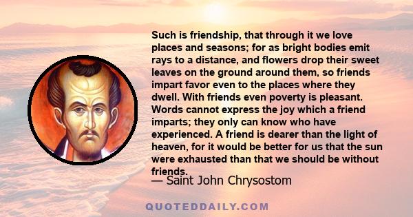 Such is friendship, that through it we love places and seasons; for as bright bodies emit rays to a distance, and flowers drop their sweet leaves on the ground around them, so friends impart favor even to the places