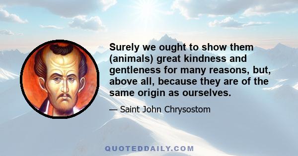 Surely we ought to show them (animals) great kindness and gentleness for many reasons, but, above all, because they are of the same origin as ourselves.