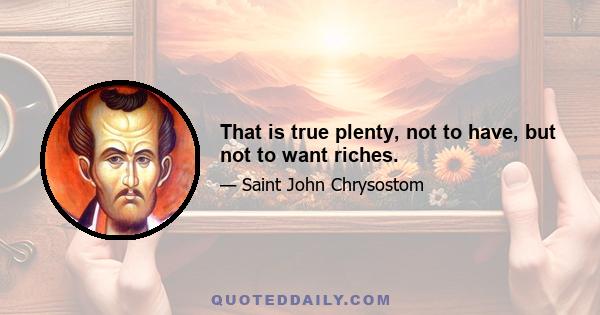 That is true plenty, not to have, but not to want riches.