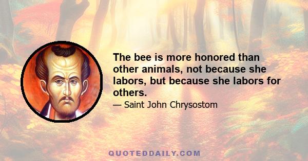 The bee is more honored than other animals, not because she labors, but because she labors for others.