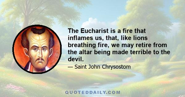 The Eucharist is a fire that inflames us, that, like lions breathing fire, we may retire from the altar being made terrible to the devil.