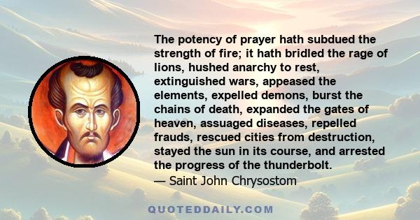 The potency of prayer hath subdued the strength of fire; it hath bridled the rage of lions, hushed anarchy to rest, extinguished wars, appeased the elements, expelled demons, burst the chains of death, expanded the