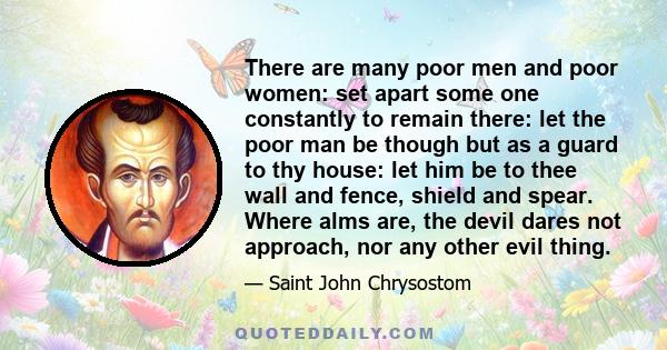 There are many poor men and poor women: set apart some one constantly to remain there: let the poor man be though but as a guard to thy house: let him be to thee wall and fence, shield and spear. Where alms are, the