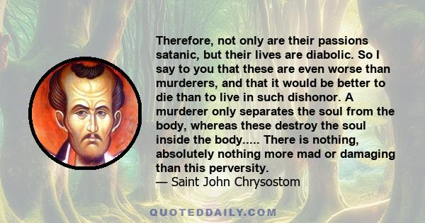 Therefore, not only are their passions satanic, but their lives are diabolic. So I say to you that these are even worse than murderers, and that it would be better to die than to live in such dishonor. A murderer only