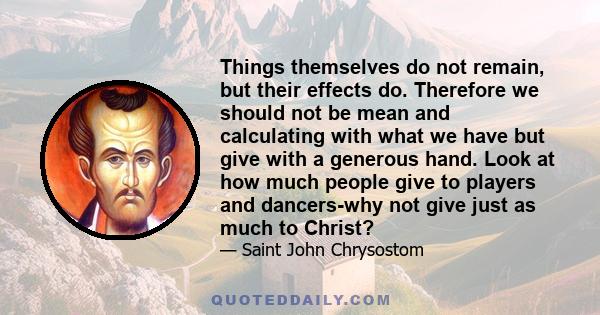 Things themselves do not remain, but their effects do. Therefore we should not be mean and calculating with what we have but give with a generous hand. Look at how much people give to players and dancers-why not give