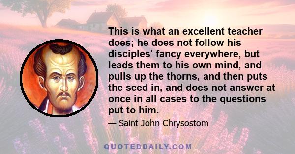 This is what an excellent teacher does; he does not follow his disciples' fancy everywhere, but leads them to his own mind, and pulls up the thorns, and then puts the seed in, and does not answer at once in all cases to 