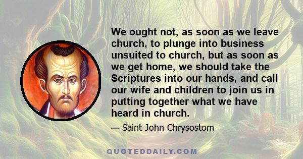 We ought not, as soon as we leave church, to plunge into business unsuited to church, but as soon as we get home, we should take the Scriptures into our hands, and call our wife and children to join us in putting