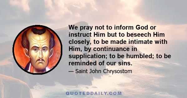 We pray not to inform God or instruct Him but to beseech Him closely, to be made intimate with Him, by continuance in supplication; to be humbled; to be reminded of our sins.