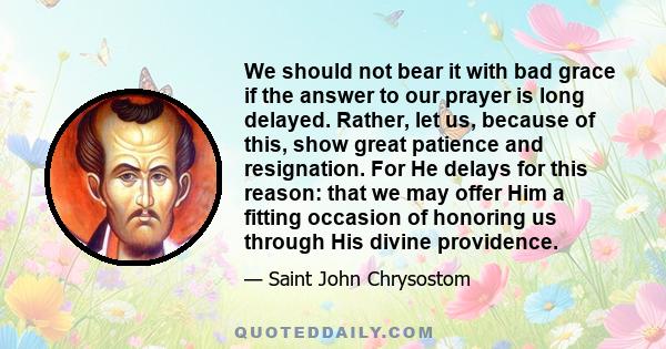 We should not bear it with bad grace if the answer to our prayer is long delayed. Rather, let us, because of this, show great patience and resignation. For He delays for this reason: that we may offer Him a fitting