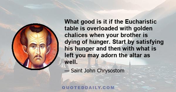 What good is it if the Eucharistic table is overloaded with golden chalices when your brother is dying of hunger. Start by satisfying his hunger and then with what is left you may adorn the altar as well.