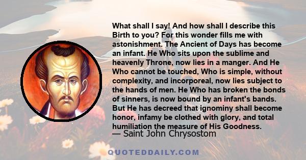 What shall I say! And how shall I describe this Birth to you? For this wonder fills me with astonishment. The Ancient of Days has become an infant. He Who sits upon the sublime and heavenly Throne, now lies in a manger. 