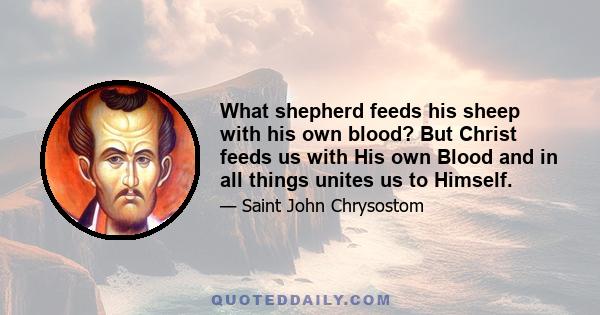 What shepherd feeds his sheep with his own blood? But Christ feeds us with His own Blood and in all things unites us to Himself.