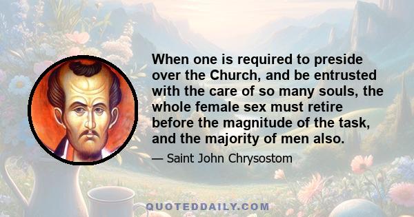 When one is required to preside over the Church, and be entrusted with the care of so many souls, the whole female sex must retire before the magnitude of the task, and the majority of men also.