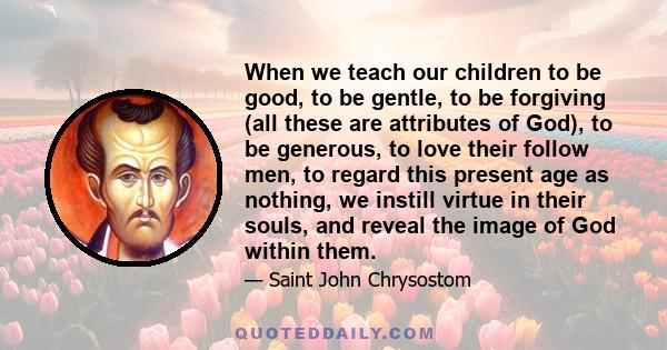 When we teach our children to be good, to be gentle, to be forgiving (all these are attributes of God), to be generous, to love their follow men, to regard this present age as nothing, we instill virtue in their souls,