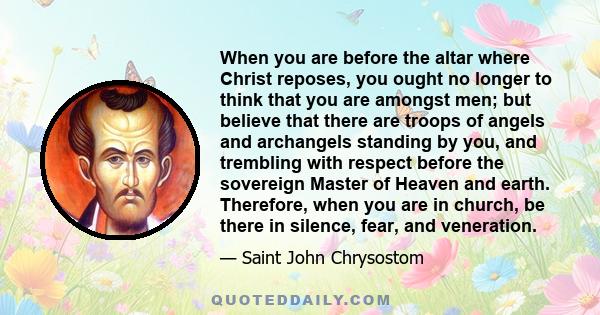 When you are before the altar where Christ reposes, you ought no longer to think that you are amongst men; but believe that there are troops of angels and archangels standing by you, and trembling with respect before