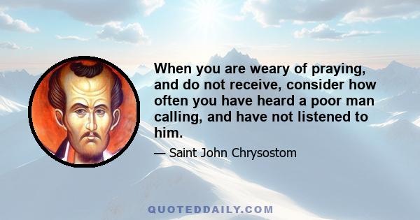 When you are weary of praying, and do not receive, consider how often you have heard a poor man calling, and have not listened to him.