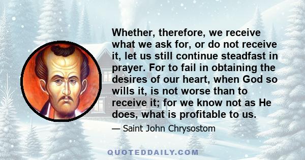 Whether, therefore, we receive what we ask for, or do not receive it, let us still continue steadfast in prayer. For to fail in obtaining the desires of our heart, when God so wills it, is not worse than to receive it;