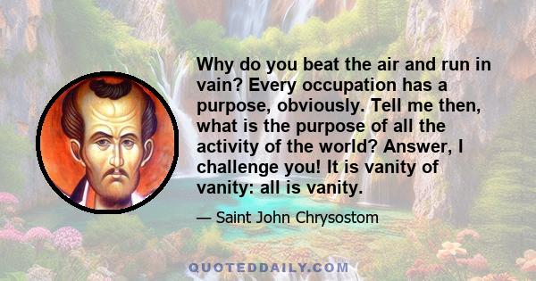 Why do you beat the air and run in vain? Every occupation has a purpose, obviously. Tell me then, what is the purpose of all the activity of the world? Answer, I challenge you! It is vanity of vanity: all is vanity.